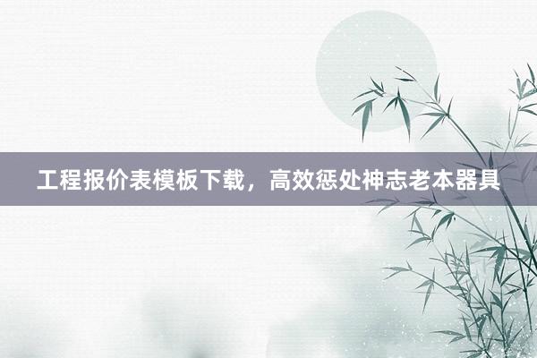 工程报价表模板下载，高效惩处神志老本器具